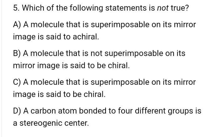 5. Which of the following statements is not true?
A) A molecule that is superimposable on its mirror
image is said to achiral.
B) A molecule that is not superimposable on its
mirror image is said to be chiral.
C) A molecule that is superimposable on its mirror
image is said to be chiral.
D) A carbon atom bonded to four different groups is
a stereogenic center.