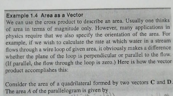 Example 1.4 Area as a Vector
We can use the cross product to describe an area. Usually one thinks
of area in terms of magnitude only. However, many applications in
physics require that we also specify the orientation of the area. For
example, if we wish to calculate the rate at which water in a stream
flows through a wire loop of given area, it obviously makes a difference
whether the plane of the loop is perpendicular or parallel to the flow.
(If parallel, the flow through the loop is zero.) Here is how the vector
product accomplishes this:
Consider the area of a quadrilateral formed by two vectors C and D.
The area A of the parallelogram is given by

