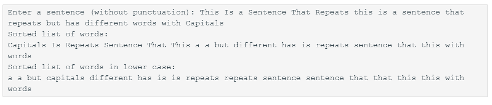 Enter a sentence (without punctuation): This Is a Sentence That Repeats this is a sentence that
repeats but has different words with Capitals
Sorted list of words:
Capitals Is Repeats Sentence That This a a but different has is repeats sentence that this with
words
Sorted list of words in lower case:
a a but capitals different has is is repeats repeats sentence sentence that that this this with
words
