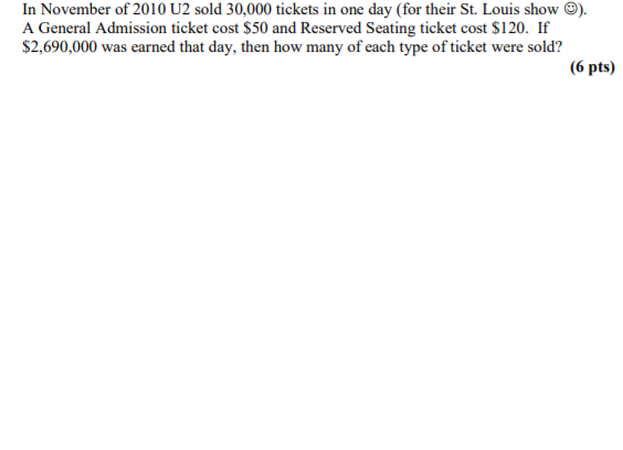 In November of 2010 U2 sold 30,000 tickets in one day (for their St. Louis show
A General Admission ticket cost $50 and Reserved Seating ticket cost $120. If
$2,690,000 was earned that day, then how many of each type of ticket were sold?
(6 pts)
