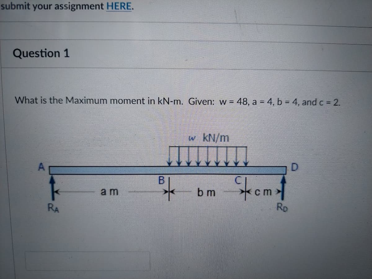 submit your assignment HERE.
Question 1
%3D
What is the Maximum moment in kN-m. Given: w = 48, a = 4, b = 4, and c = 2.
w. KN/m
D.
omf
B.
am
b m
RD
RA
A.
