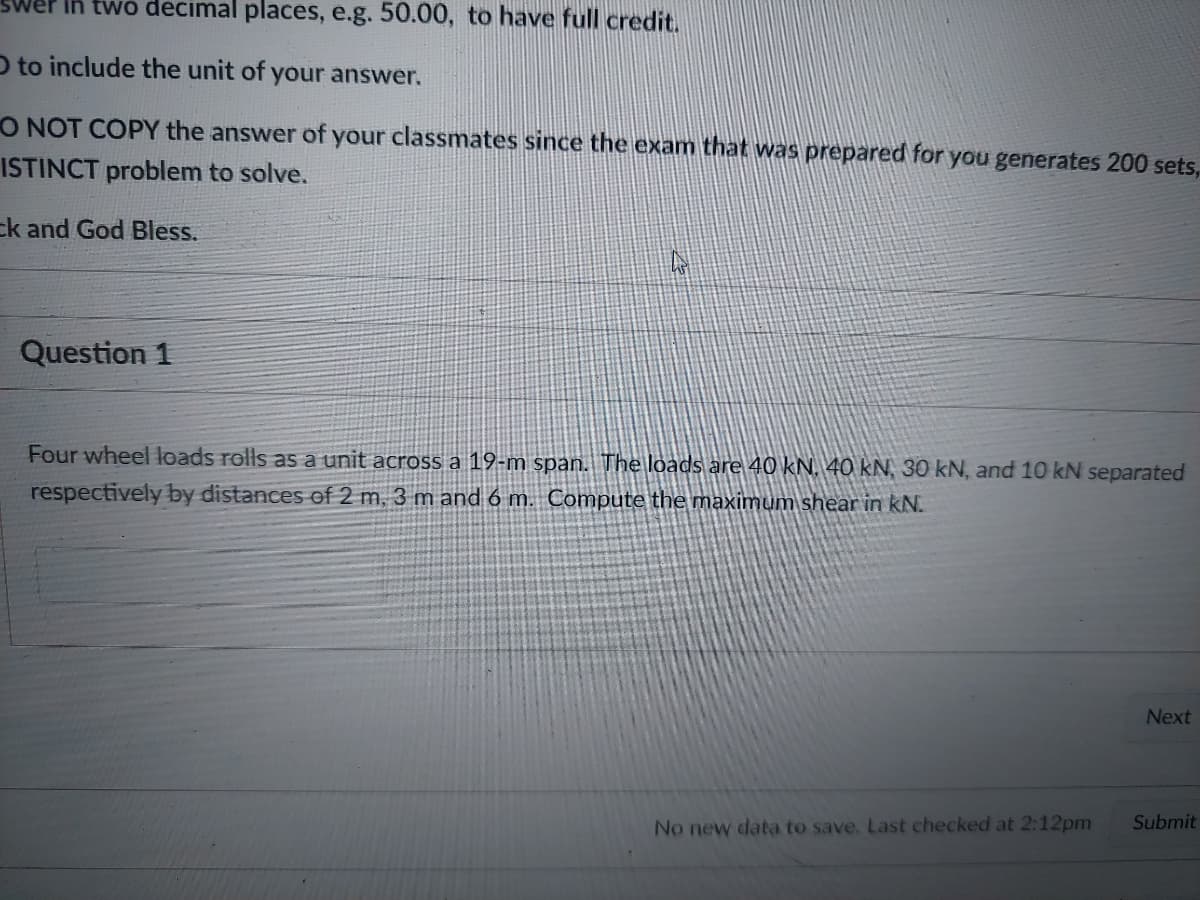 twó decimal places, e.g. 50.00, to have full credit.
O to include the unit of your answer.
O NOT COPY the answer of your classmates since the exam that was prepared for you generates 200 sets,
ISTINCT problem to solve.
ck and God Bless.
Question 1
Four wheel loads rolls as a unit across
19-m span.
respectively by distances ef 2 m, 3 m and 6 m. Compute the maximum shear in kN.
loads are 40KN. 40 kN, 30 kN, and 10 kN separated
Next
No new data to save. Last checked at 2:12pm
Submit
