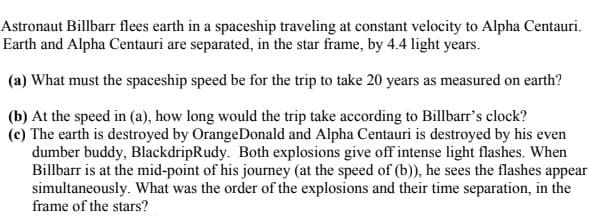 Astronaut Billbarr flees earth in a spaceship traveling at constant velocity to Alpha Centauri.
Earth and Alpha Centauri are separated, in the star frame, by 4.4 light years.
(a) What must the spaceship speed be for the trip to take 20 years as measured on earth?
(b) At the speed in (a), how long would the trip take according to Billbarr's clock?
(c) The earth is destroyed by OrangeDonald and Alpha Centauri is destroyed by his even
dumber buddy, BlackdripRudy. Both explosions give off intense light flashes. When
Billbarr is at the mid-point of his journey (at the speed of (b)), he sees the flashes appear
simultaneously. What was the order of the explosions and their time separation, in the
frame of the stars?
