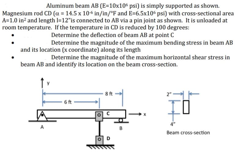 Aluminum beam AB (E=10x106 psi) is simply supported as shown.
Magnesium rod CD (a = 14.5 x 10-6 in/in/°F and E=6.5x106 psi) with cross-sectional area
A=1.0 in? and length l=12"is connected to AB via a pin joint as shown. It is unloaded at
room temperature. If the temperature in CD is reduced by 100 degrees:
Determine the deflection of beam AB at point C
Determine the magnitude of the maximum bending stress in beam AB
and its location (x coordinate) along its length
Determine the magnitude of the maximum horizontal shear stress in
beam AB and identify its location on the beam cross-section.
y
8 ft
2"
6 ft
4"
A
Beam cross-section
D
