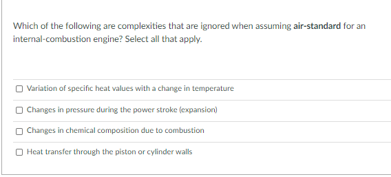 Which of the following are complexities that are ignored when assuming air-standard for an
internal-combustion engine? Select all that apply.
Variation of specific heat values with a change in temperature
Changes in pressure during the power stroke (expansion)
Changes in chemical composition due to combustion
O Heat transfer through the piston or cylinder walls

