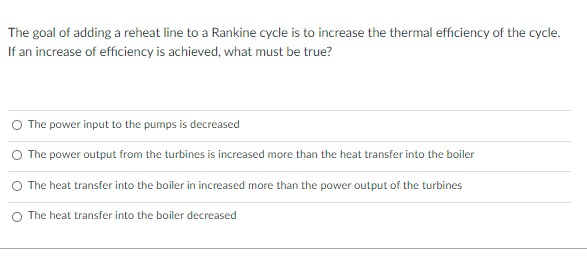 The goal of adding a reheat line to a Rankine cycle is to increase the thermal efficiency of the cycle.
If an increase of efficiency is achieved, what must be true?
O The power input to the pumps is decreased
The power output from the turbines is increased more than the heat transfer into the boiler
The heat transfer into the boiler in increased more than the power output of the turbines
O The heat transfer into the boiler decreased
