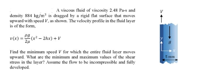 A viscous fluid of viscosity 2.48 Pa-s and
density 884 kg/m³ is dragged by a rigid flat surface that moves
upward with speed V, as shown. The velocity profile in the fluid layer
is of the form,
pg
v(x) = (x? – 2hx) + V
Find the minimum speed V for which the entire fluid layer moves
upward. What are the minimum and maximum values of the shear
stress in the layer? Assume the flow to be incompressible and fully
developed.
5 mm
