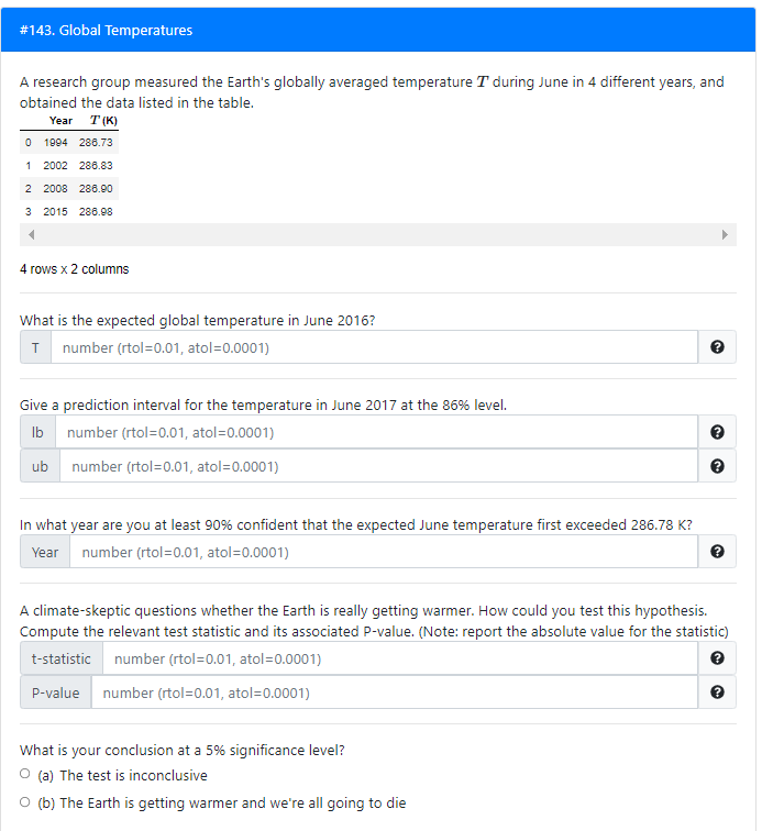 # 143. Global Temperatures
A research group measured the Earth's globally averaged temperature T during June in 4 different years, and
obtained the data listed in the table.
Year
T (K)
O 1994 286.73
1 2002 286.83
2 2008 288.90
3 2015 286.98
4 rows x 2 columns
What is the expected global temperature in June 2016?
T number (rtol=0.01, atol=0.0001)
Give a prediction interval for the temperature in June 2017 at the 86% level.
Ib
number (rtol=0.01, atol=0.0001)
ub
number (rtol=0.01, atol=0.0001)
In what year are you at least 90% confident that the expected June temperature first exceeded 286.78 K?
Year number (rtol=0.01, atol=0.0001)
A climate-skeptic questions whether the Earth is really getting warmer. How could you test this hypothesis.
Compute the relevant test statistic and its associated P-value. (Note: report the absolute value for the statistic)
t-statistic number (rtol=0.01, atol=0.0001)
P-value number (rtol=0.01, atol=0.0001)
What is your conclusion at a 5% significance level?
O (a) The test is inconclusive
O (b) The Earth is getting warmer and we're all going to die
