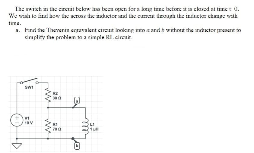 The switch in the circuit below has been open for a long time before it is closed at time t=0.
We wish to find how the across the inductor and the current through the inductor change with
time.
a. Find the Thevenin equivalent circuit looking into a and b without the inductor present to
simplify the problem to a simple RL circuit.
SW1
R2
30 Q
+V1
10 V
R1
L1
70 Q
1 pH
