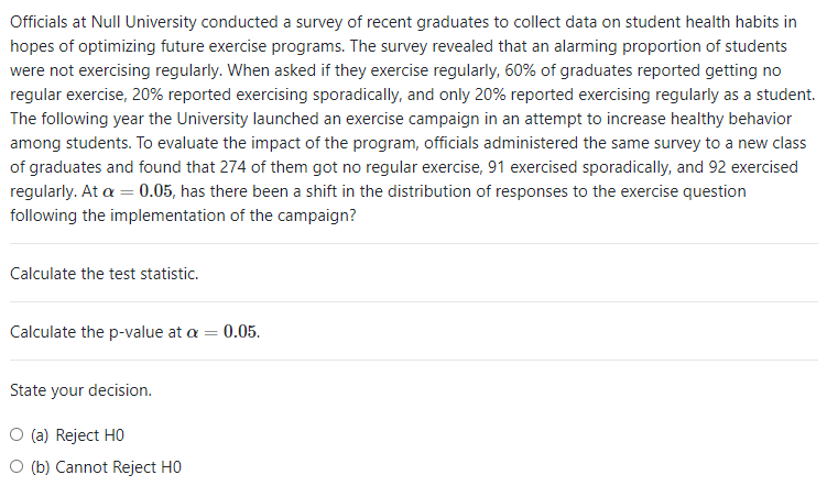 Officials at Null University conducted a survey of recent graduates to collect data on student health habits in
hopes of optimizing future exercise programs. The survey revealed that an alarming proportion of students
were not exercising regularly. When asked if they exercise regularly, 60% of graduates reported getting no
regular exercise, 20% reported exercising sporadically, and only 20% reported exercising regularly as a student.
The following year the University launched an exercise campaign in an attempt to increase healthy behavior
among students. To evaluate the impact of the program, officials administered the same survey to a new class
of graduates and found that 274 of them got no regular exercise, 91 exercised sporadically, and 92 exercised
regularly. At a = 0.05, has there been a shift in the distribution of responses to the exercise question
following the implementation of the campaign?
Calculate the test statistic.
Calculate the p-value at a = 0.05.
State your decision.
O (a) Reject HO
O (b) Cannot Reject HO
