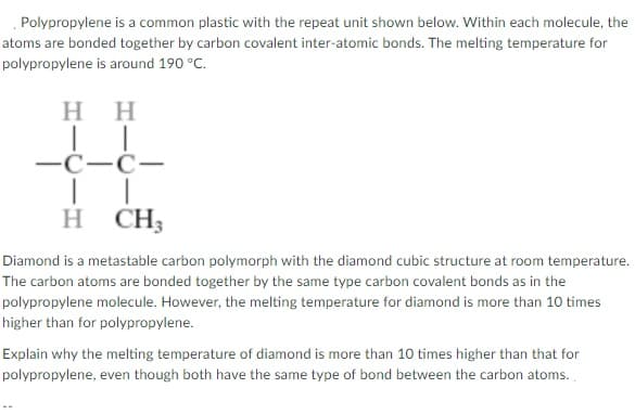 Polypropylene is a common plastic with the repeat unit shown below. Within each molecule, the
atoms are bonded together by carbon covalent inter-atomic bonds. The melting temperature for
polypropylene is around 190 °C.
H H
-C-C-
н СH
Diamond is a metastable carbon polymorph with the diamond cubic structure at room temperature.
The carbon atoms are bonded together by the same type carbon covalent bonds as in the
polypropylene molecule. However, the melting temperature for diamond is more than 10 times
higher than for polypropylene.
Explain why the melting temperature of diamond is more than 10 times higher than that for
polypropylene, even though both have the same type of bond between the carbon atoms.
