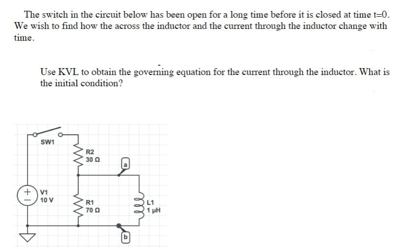 The switch in the circuit below has been open for a long time before it is closed at time t=0.
We wish to find how the across the inductor and the current through the inductor change with
time.
Use KVL to obtain the governing equation for the current through the inductor. What is
the initial condition?
SW1
R2
30 Q
+V1
10 V
R1
L1
70 Q
1 pH
