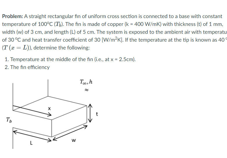 Problem: A straight rectangular fin of uniform cross section is connected to a base with constant
temperature of 100°C (T¿). The fin is made of copper (k = 400 W/mK) with thickness (t) of 1 mm,
width (w) of 3 cm, and length (L) of 5 cm. The system is exposed to the ambient air with temperatu
of 30 °C and heat transfer coefficient of 30 [W/m?K]. If the temperature at the tip is known as 40 °
(T (x = L)), determine the following:
1. Temperature at the middle of the fin (i.e., at x = 2.5cm).
2. The fin efficiency
To,h
Ть
L

