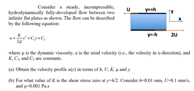 Consider a steady, incompressible,
y=+h
↑y
hydrodynamically fully-developed flow between two
infinite flat plates as shown. The flow can be described
by the following equation:
y=-h
2U
K
-y² +C¸y+C,
2µ
where u is the dynamic viscosity, u is the axial velocity (i.e., the velocity in x-direction), and
K, Cı, and C2 are constants.
(a) Obtain the velocity profile u(y) in terms of h, U, K, µ̟ and y.
(b) For what value of K is the shear stress zero at y=h/2. Consider h=0.01 mm, U=0.1 mm/s,
and u=0.001 Pa.s

