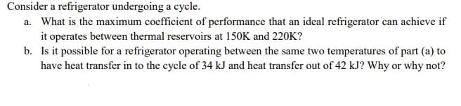 Consider a refrigerator undergoing a cycle.
a. What is the maximum coefficient of performance that an ideal refrigerator can achieve if
it operates between thermal reservoirs at 150K and 220K?
b. Is it possible for a refrigerator operating between the same two temperatures of part (a) to
have heat transfer in to the cycle of 34 kJ and heat transfer out of 42 kJ? Why or why not?
