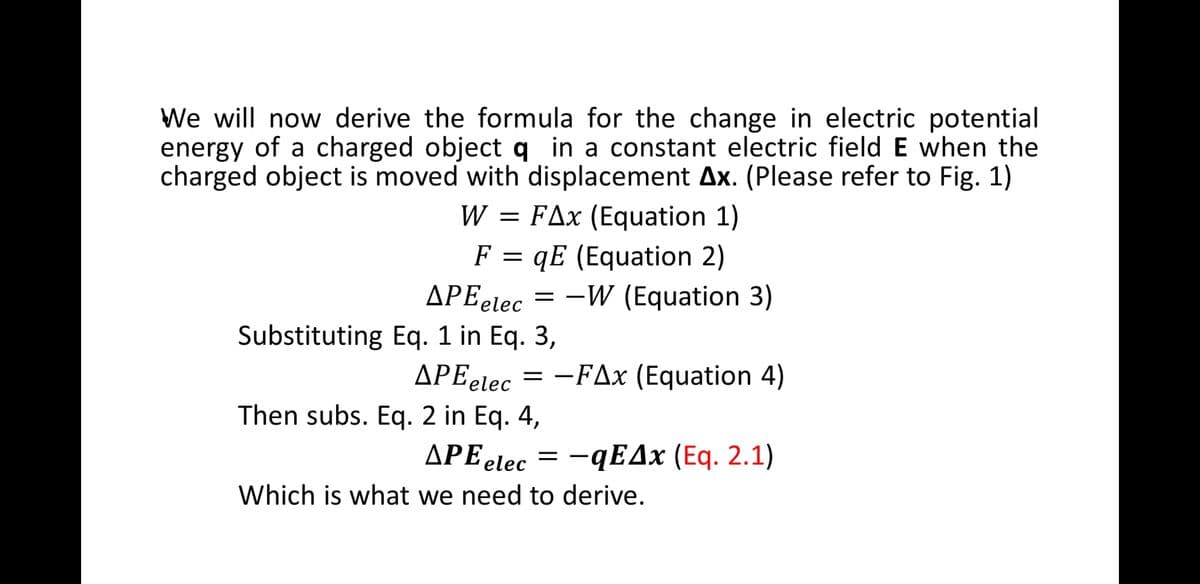 We will now derive the formula for the change in electric potential
energy of a charged object q in a constant electric field E when the
charged object is moved with displacement Ax. (Please refer to Fig. 1)
= FAx (Equation 1)
F = qE (Equation 2)
-W (Equation 3)
W
APEetec
Substituting Eq. 1 in Eq. 3,
APEelec = -FAx (Equation 4)
|
Then subs. Eq. 2 in Eq. 4,
APE elec
- qΕΔx (Εq. 2.1)
Which is what we need to derive.
