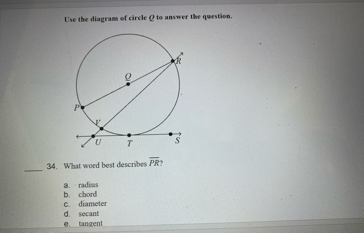 Use the diagram of circle Q to answer the question.
P
U
34. What word best describes PR?
a.
radius
b.
chord
С.
diameter
d.
secant
e. tangent
