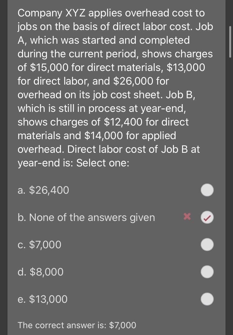 Company XYZ applies overhead cost to
jobs on the basis of direct labor cost. Job
A, which was started and completed
during the current period, shows charges
of $15,000 for direct materials, $13,000
for direct labor, and $26,000 for
overhead on its job cost sheet. Job B,
which is still in process at year-end,
shows charges of $12,400 for direct
materials and $14,000 for applied
overhead. Direct labor cost of Job B at
year-end is: Select one:
a. $26,400
b. None of the answers given
c. $7,000
d. $8,000
e. $13,000
The correct answer is: $7,000
