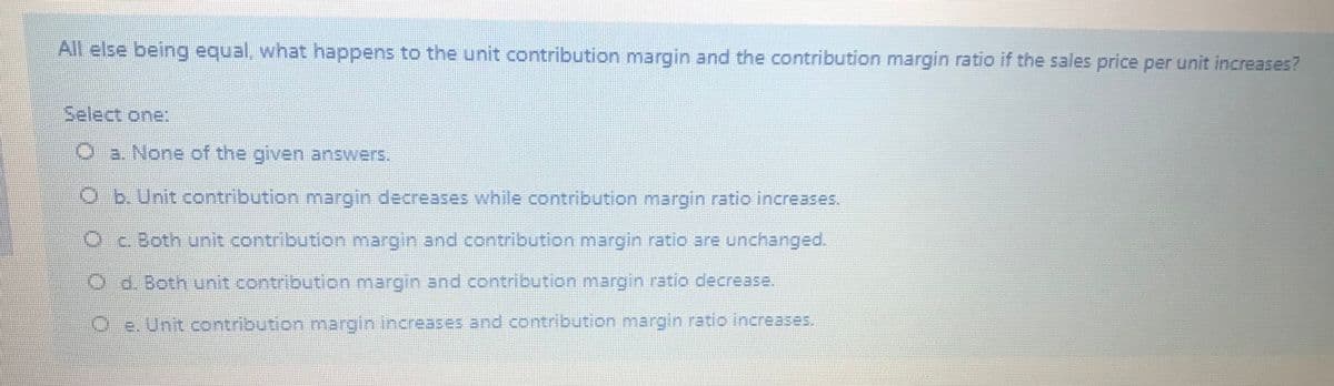 All else being equal, what happens to the unit contribution margin and the contribution margin ratio if the sales price per unit increases?
Select one:
a. None of the given answers.
O b. Unit contribution margin decreases while contribution margin ratio increases.
OBoth unit contribution margin and contribution margin.ratio are unchanged.
Od. Both unit contribution margin and contribution manrgin ratio decrease.
O e. Unit contribution margin increases and contribution margin ratio increases,
