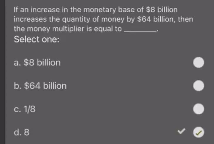 If an increase in the monetary base of $8 billion
increases the quantity of money by $64 billion, then
the money multiplier is equal to
Select one:
a. $8 billion
b. $64 billion
С. 1/8
d. 8
