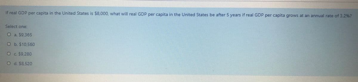 if real GDP per capita in the United States is $8,000, what will real GDP per capita in the United States be after 5 years if real GDP per capita grows at an annual rate of 3.2%?
Select one:
Ob. $10,560
Oc $9,280
O d. 58,520
