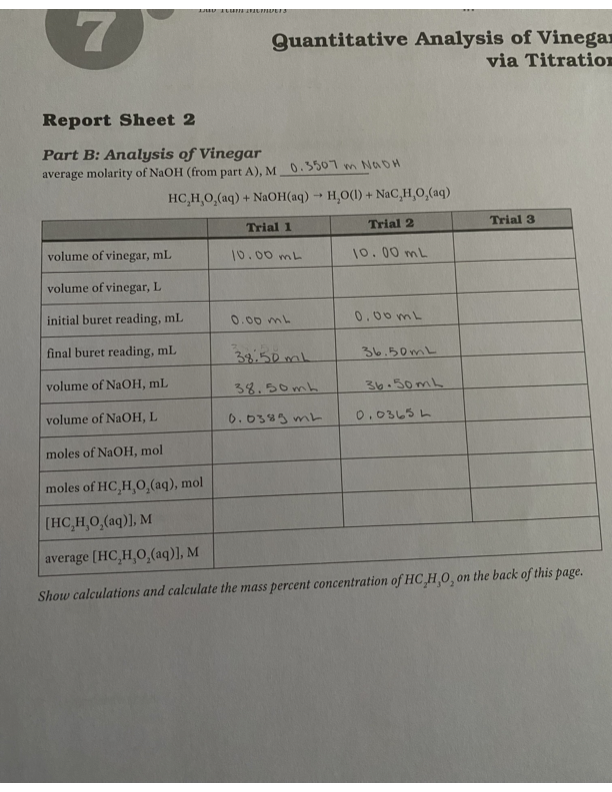Quantitative Analysis of Vinegar
via Titration
Report Sheet 2
Part B: Analysis of Vinegar
average molarity of NaOH (from part A), M 0.5501 m NADH
HC,H,0,(aq) + NaOH(aq) -→ H,O(1) + NaC,H,0,(aq)
Trial 1
Trial 2
Trial 3
volume of vinegar, mL
10.00 mL
10.00 mL
volume of vinegar, L
initial buret reading, mL
0.00 mL
0.00mL
final buret reading, mL
38.50 mL
る6、50mL
volume of NaOH, mL
38.50mh
36.50mL
volume of NaOH, L
0.0383 mL
0.03し5 。
moles of NaOH, mol
moles of HC,H,O,(aq), mol
[HC,H,0,(aq)], M
average (HC,H,O,(aq)], M
Show calculations and calculate the mass percent concentration of HC HO, on the back of this page.
