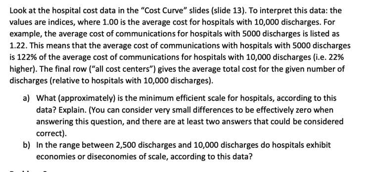 Look at the hospital cost data in the "Cost Curve" slides (slide 13). To interpret this data: the
values are indices, where 1.00 is the average cost for hospitals with 10,000 discharges. For
example, the average cost of communications for hospitals with 5000 discharges is listed as
1.22. This means that the average cost of communications with hospitals with 5000 discharges
is 122% of the average cost of communications for hospitals with 10,000 discharges (i.e. 22%
higher). The final row ("all cost centers") gives the average total cost for the given number of
discharges (relative to hospitals with 10,000 discharges).
a) What (approximately) is the minimum efficient scale for hospitals, according to this
data? Explain. (You can consider very small differences to be effectively zero when
answering this question, and there are at least two answers that could be considered
correct).
b) In the range between 2,500 discharges and 10,000 discharges do hospitals exhibit
economies or diseconomies of scale, according to this data?
