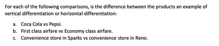 For each of the following comparisons, is the difference between the products an example of
vertical differentiation or horizontal differentiation:
a. Coca Cola vs Pepsi.
b. First class airfare vs Economy class airfare.
c. Convenience store in Sparks vs convenience store in Reno.
