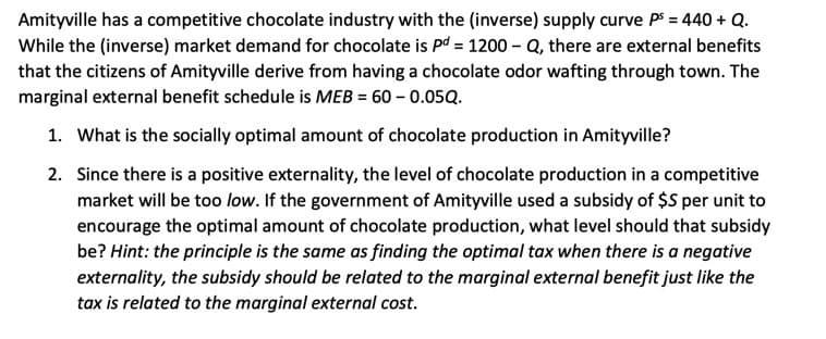 Amityville has a competitive chocolate industry with the (inverse) supply curve Ps = 440 + Q.
While the (inverse) market demand for chocolate is pd = 1200 – Q, there are external benefits
that the citizens of Amityville derive from having a chocolate odor wafting through town. The
marginal external benefit schedule is MEB = 60 – 0.05Q.
1. What is the socially optimal amount of chocolate production in Amityville?
2. Since there is a positive externality, the level of chocolate production in a competitive
market will be too low. If the government of Amityville used a subsidy of $S per unit to
encourage the optimal amount of chocolate production, what level should that subsidy
be? Hint: the principle is the same as finding the optimal tax when there is a negative
externality, the subsidy should be related to the marginal external benefit just like the
tax is related to the marginal external cost.
