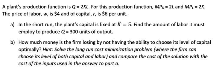 A plant's production function is Q = 2KL. For this production function, MPx = 2L and MPL = 2K.
The price of labor, w, is $4 and of capital, r, is $6 per unit.
a) In the short run, the plant's capital is fixed at K = 5. Find the amount of labor it must
employ to produce Q = 300 units of output.
b) How much money is the firm losing by not having the ability to choose its level of capital
optimally? Hint: Solve the long run cost minimization problem (where the firm can
choose its level of both capital and labor) and compare the cost of the solution with the
cost of the inputs used in the answer to part a.
