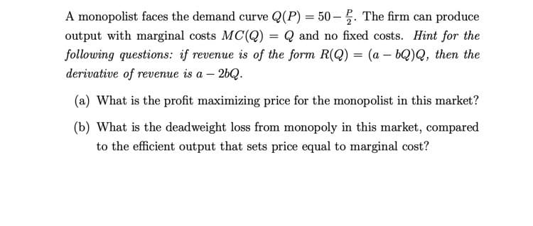 A monopolist faces the demand curve Q(P) = 50- 5. The firm can produce
output with marginal costs MC(Q) = Q and no fixed costs. Hint for the
following questions: if revenue is of the form R(Q) = (a – bQ)Q, then the
%3D
derivative of revenue is a – 26Q.
(a) What is the profit maximizing price for the monopolist in this market?
(b) What is the deadweight loss from monopoly in this market, compared
to the efficient output that sets price equal to marginal cost?
