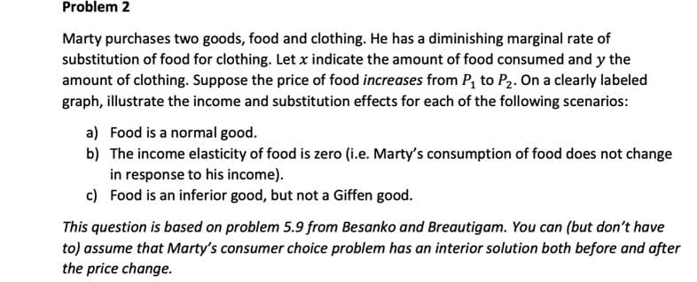 Problem 2
Marty purchases two goods, food and clothing. He has a diminishing marginal rate of
substitution of food for clothing. Let x indicate the amount of food consumed and y the
amount of clothing. Suppose the price of food increases from P, to P2. On a clearly labeled
graph, illustrate the income and substitution effects for each of the following scenarios:
a) Food is a normal good.
b) The income elasticity of food is zero (i.e. Marty's consumption of food does not change
in response to his income).
c) Food is an inferior good, but not a Giffen good.
This question is based on problem 5.9 from Besanko and Breautigam. You can (but don't have
to) assume that Marty's consumer choice problem has an interior solution both before and after
the price change.
