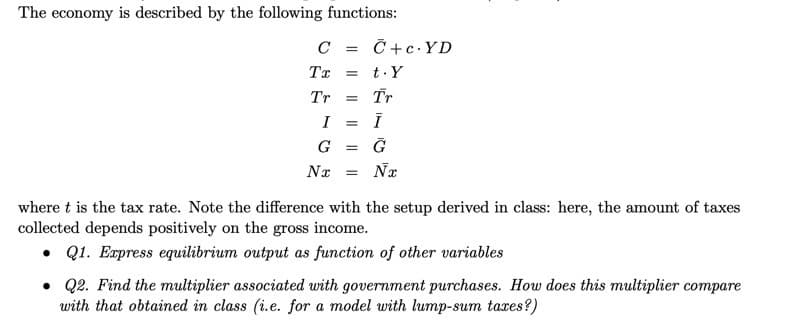 The economy is described by the following functions:
C = C+c.YD
Tx
= t.Y
Tr
Tr
I
%3D
G =
Nx = Nx
where t is the tax rate. Note the difference with the setup derived in class: here, the amount of taxes
collected depends positively on the gross income.
• Q1. Express equilibrium output as function of other variables
• Q2. Find the multiplier associated with government purchases. How does this multiplier compare
with that obtained in class (i.e. for a model with lump-sum taxes?)

