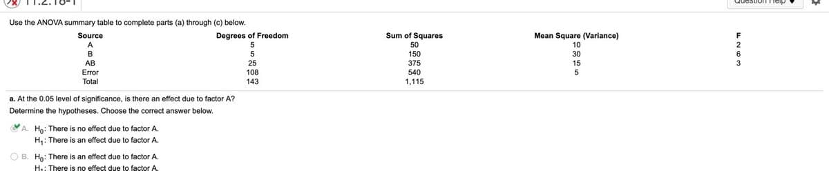 Use the ANOVA summary table to complete parts (a) through (c) below.
Source
Degrees of Freedom
Sum of Squares
Mean Square (Variance)
F
50
10
2
B
150
30
6
AB
25
375
15
3
Error
Total
108
540
143
1,115
a. At the 0.05 level of significance, is there an effect due to factor A?
Determine the hypotheses. Choose the correct answer below.
A. Ho: There is no effect due to factor A.
H,: There is an effect due to factor A.
O B. Ho: There is an effect due to factor A.
H: There is no effect due to factor A
