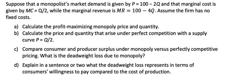 Suppose that a monopolist's market demand is given by P = 100 - 2Q and that marginal cost is
given by MC = Q/2, while the marginal revenue is MR = 100 – 4Q. Assume the firm has no
fixed costs.
a) Calculate the profit-maximizing monopoly price and quantity.
b) Calculate the price and quantity that arise under perfect competition with a supply
curve P = Q/2.
c) Compare consumer and producer surplus under monopoly versus perfectly competitive
pricing. What is the deadweight loss due to monopoly?
d) Explain in a sentence or two what the deadweight loss represents in terms of
consumers' willingness to pay compared to the cost of production.
