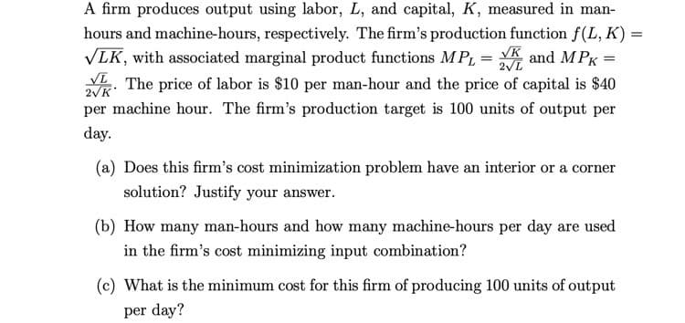 A firm produces output using labor, L, and capital, K, measured in man-
hours and machine-hours, respectively. The firm's production function f(L, K) =
VLK, with associated marginal product functions MPL = K and M PK =
. The price of labor is $10 per man-hour and the price of capital is $40
2VL
2VK
per machine hour. The firm's production target is 100 units of output per
day.
(a) Does this firm's cost minimization problem have an interior or a corner
solution? Justify your answer.
(b) How many man-hours and how many machine-hours per day are used
in the firm's cost minimizing input combination?
(c) What is the minimum cost for this firm of producing 100 units of output
per day?
