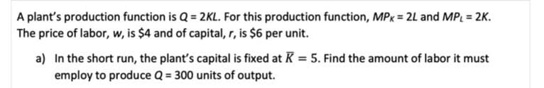 A plant's production function is Q = 2KL. For this production function, MPx = 2L and MPL = 2K.
The price of labor, w, is $4 and of capital, r, is $6 per unit.
a) In the short run, the plant's capital is fixed at K = 5. Find the amount of labor it must
employ to produce Q = 300 units of output.
