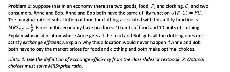 Problem 1: Suppose that in an economy there are two goods, food, F, and clothing, C, and two
consumers, Anne and Bob. Anne and Bob both have the same utility function U(F,C) = FC.
The marginal rate of substitution of food for clothing associated with this utility function is
MRSF.C = Firms in this economy have produced 10 units of food and 10 units of clothing.
Explain why an allocation where Anne gets all the food and Bob gets all the clothing does not
satisfy exchange efficiency. Explain why this allocation would never happen if Anne and Bob
both have to pay the market prices for food and clothing and both make optimal choices.
Hints: 1: Use the definition of exchange efficiency from the class slides or textbook. 2: Optimal
choices must solve MRS=price ratio.
