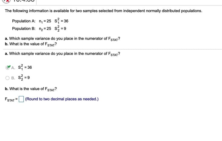 The following information is available for two samples selected from independent normally distributed populations.
Population A: n, = 25 s; = 36
Population B: n2 = 25 s =9
a. Which sample variance do you place in the numerator of FSTAT?
b. What is the value of FSTAT?
a. Which sample variance do you place in the numerator of FSTAT?
A. s; = 36
B. S = 9
b. What is the value of FSTAT?
FSTAT = (Round to two decimal places as needed.)
