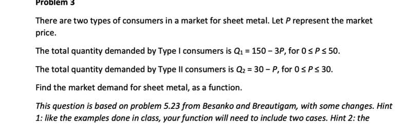 Problem 3
There are two types of consumers in a market for sheet metal. Let P represent the market
price.
The total quantity demanded by Type I consumers is Q1 = 150 - 3P, for 0s Ps 50.
The total quantity demanded by Type IIl consumers is Q2 = 30 - P, for 0SPS 30.
Find the market demand for sheet metal, as a function.
This question is based on problem 5.23 from Besanko and Breautigam, with some changes. Hint
1: like the examples done in class, your function will need to include two cases. Hint 2: the
