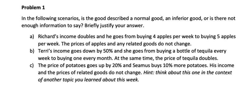 Problem 1
In the following scenarios, is the good described a normal good, an inferior good, or is there not
enough information to say? Briefly justify your answer.
a) Richard's income doubles and he goes from buying 4 apples per week to buying 5 apples
per week. The prices of apples and any related goods do not change.
b) Terri's income goes down by 50% and she goes from buying a bottle of tequila every
week to buying one every month. At the same time, the price of tequila doubles.
c) The price of potatoes goes up by 20% and Seamus buys 10% more potatoes. His income
and the prices of related goods do not change. Hint: think about this one in the context
of another topic you learned about this week.
