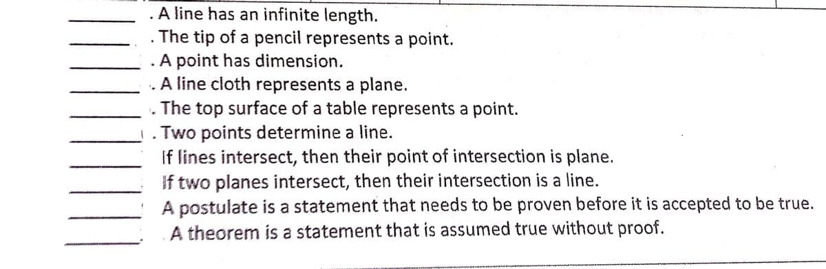 A line has an infinite length.
. The tip of a pencil represents a point.
A point has dimension.
. A line cloth represents a plane.
The top surface of a table represents a point.
Two points determine a line.
If lines intersect, then their point of intersection is plane.
If two planes intersect, then their intersection is a line.
A postulate is a statement that needs to be proven before it is accepted to be true.
A theorem is a statement that is assumed true without proof.
w a minon
