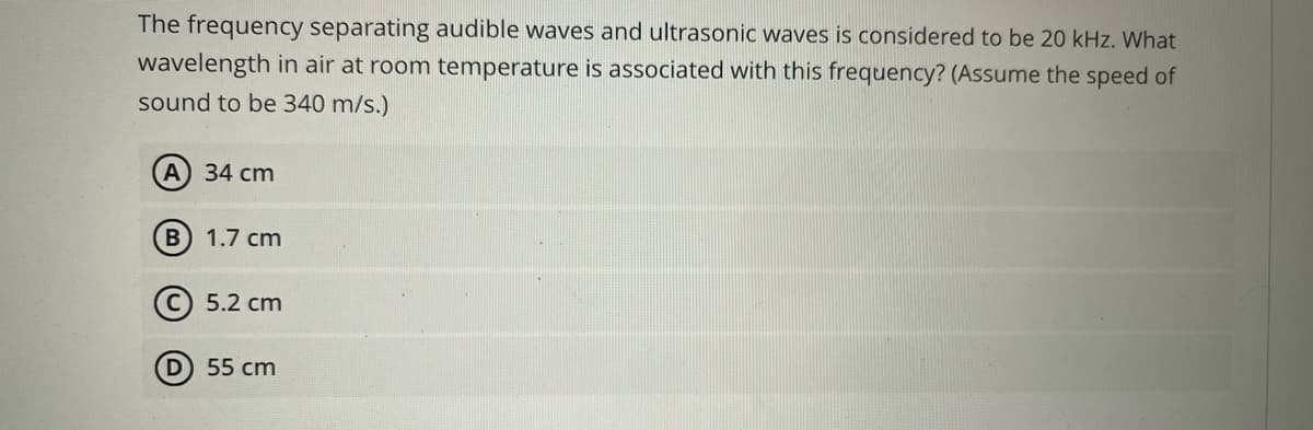 The frequency separating audible waves and ultrasonic waves is considered to be 20 kHz. What
wavelength in air at room temperature is associated with this frequency? (Assume the speed of
sound to be 340 m/s.)
A) 34 cm
1.7 cm
(С) 5.2 сm
D 55 cm
