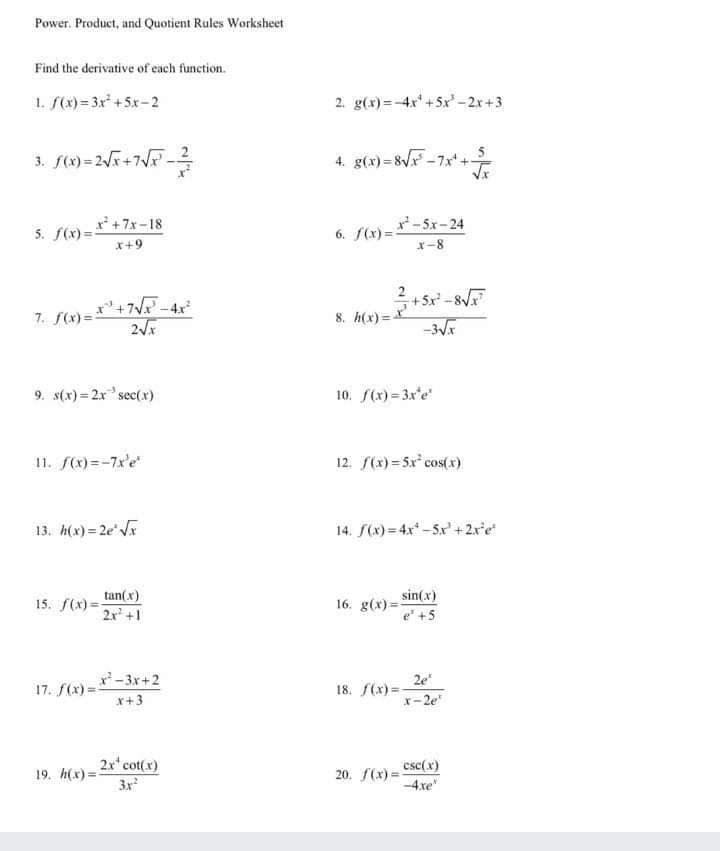Power. Product, and Quotient Rules Worksheet
Find the derivative of each function.
1. f(x) = 3x* +5x-2
2. g(x)=-4x+5x'-2x+3
4. g(x) = 8VF -7x* +
**+7x-18
-5x-24
5. f(x) =-
6. f(x) =-
*+9
x-8
*'+7V-4x
2
+5x
8. h(x) =
7. f(x)=
9. s(x) = 2x"sec(x)
10. f(x) = 3x'e
11. f(x)=-7x'e
12. f(x)= 5x cos(x)
13. h(x) = 2e r
14. S(x) = 4x -5x' +2x'e
tan(x)
2x+1
16. g(x) = sin(x)
e +5
15. f(x)=
2e
18. f(x) =
x-2e
x'-3x+2
17. f(x) =
x+3
19. h(x)= 2r'cot(x)
3x
csc(x)
20. f(x) =
-4xe"
