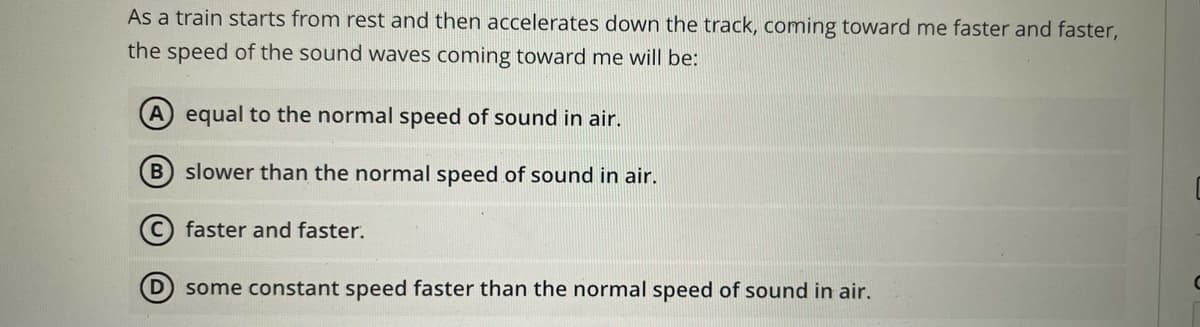 As a train starts from rest and then accelerates down the track, coming toward me faster and faster,
the speed of the sound waves coming toward me will be:
(A equal to the normal speed of sound in air.
B slower than the normal speed of sound in air.
faster and faster.
D some constant speed faster than the normal speed of sound in air.

