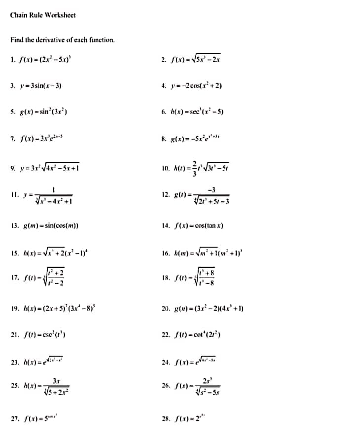 Chain Rule Worksheet
Find the derivative of cach function.
1. S(x) = (2.x' -5.x)'
2. S(x) = V5x' - 2.r
3. y= 3sin(x-3)
4. y=-2 cos( r' + 2)
S. g(x) = sin' (3r')
6. h(x) = sec'(x' - 5)
7. S(x) = 3x'e*rs
8. g(x)=-Sx'e""
9. y = 3rVAr -Sx+1
10. Ae) - Va" - sr
-3
I1. y=
12. g(t) =
-4r' +l
21'+5t-3
13. g(m)=sin(cos(m))
14. S(x)= cos(tan x)
15. h(x) = Vx' +2(x² -1)*
16. h(m) = Vm* + 1(m² + 1)'
17. S(1) =
18. S(1) =.
19. h(x) = (2x+5)'(3x-8)'
20. g(n) = (3r -2)(4x' +1)
21. S(1) = csc'(t')
22. S(1) = cot'(21')
23. h(x) = V-
24. S(1)=er-s,
3x
25. h(x)=,
Vs +2r
25'
26. f(s)=-
si -5s
27. S(x) = 5
28. S(x) = 2"
