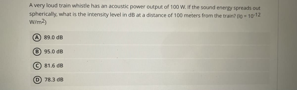 A very loud train whistle has an acoustic power output of 100 W. If the sound energy spreads out
spherically, what is the intensity level in dB at a distance of 100 meters from the train? (lo =
W/m2)
10-12
A 89.0 dB
B 95.0 dB
81.6 dB
D 78.3 dB
