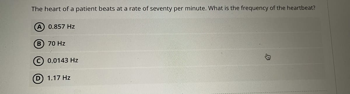 The heart of a patient beats at a rate of seventy per minute. What is the frequency of the heartbeat?
A 0.857 Hz
B 70 Hz
(©) 0.0143 Hz
1.17 Hz
