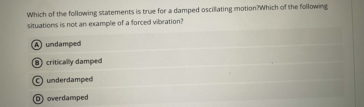 Which of the following statements is true for a damped oscillating motion?Which of the following
situations is not an example of a forced vibration?
A undamped
B critically damped
Cunderdamped
Doverdamped
