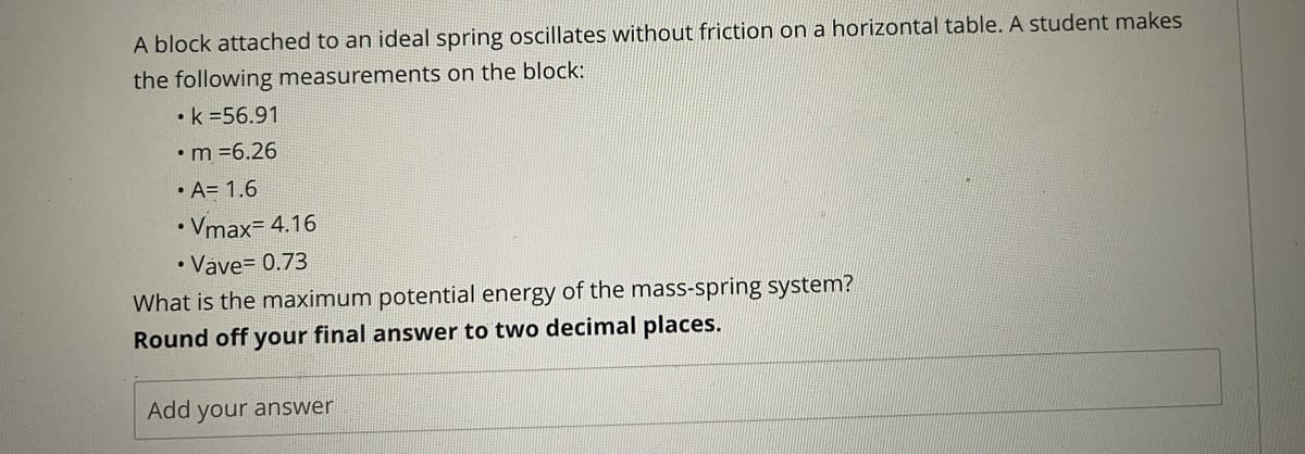 A block attached to an ideal spring oscillates without friction on a horizontal table. A student makes
the following measurements on the block:
•k =56.91
•m =6.26
• A= 1.6
Vmax= 4.16
• Vave= 0.73
What is the maximum potential energy of the mass-spring system?
Round off your final answer to two decimal places.
Add your answer
